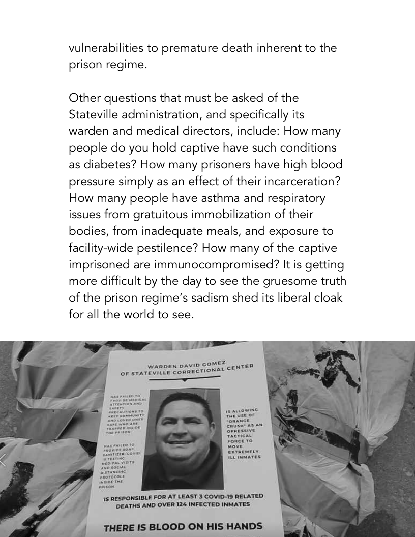 vulnerabilities to premature death inherent to the prison regime.  Other questions that must be asked of the Stateville administration, and specifically its warden and medical directors, include: How many people do you hold captive have such conditions as diabetes? How many prisoners have high blood pressure simply as an effect of their incarceration? How many people have asthma and respiratory issues from gratuitous immobilization of their bodies, from inadequate meals, and exposure to facility-wide pestilence? How many of the captive imprisoned are immunocompromised? It is getting more difficult by the day to see the gruesome truth of the prison regime’s sadism shed its liberal cloak for all the world to see.  ez WARDEN DAVID GOMEZ __ pq OF STATEVILLE CORRECTIONAL €&  exrarmeL WL nmaTes  15 RESPONSIBLE FOR AT LEAST 3 COVID-19 RELATED  